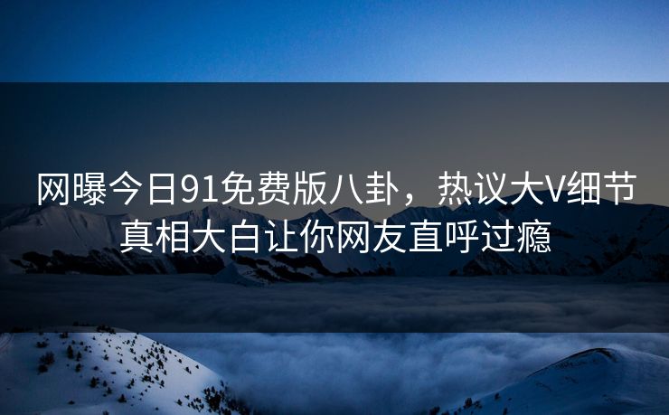 网曝今日91免费版八卦，热议大V细节真相大白让你网友直呼过瘾
