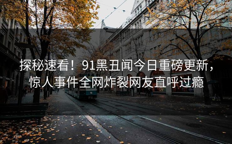 探秘速看！91黑丑闻今日重磅更新，惊人事件全网炸裂网友直呼过瘾