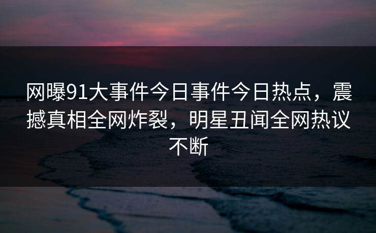 网曝91大事件今日事件今日热点，震撼真相全网炸裂，明星丑闻全网热议不断  第1张