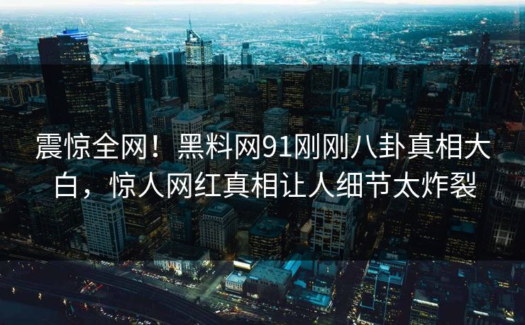 震惊全网！黑料网91刚刚八卦真相大白，惊人网红真相让人细节太炸裂