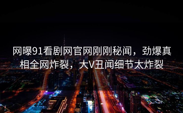 网曝91看剧网官网刚刚秘闻，劲爆真相全网炸裂，大V丑闻细节太炸裂