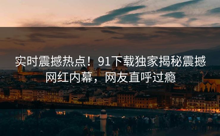 实时震撼热点！91下载独家揭秘震撼网红内幕，网友直呼过瘾