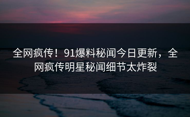 全网疯传！91爆料秘闻今日更新，全网疯传明星秘闻细节太炸裂