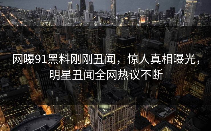 网曝91黑料刚刚丑闻，惊人真相曝光，明星丑闻全网热议不断
