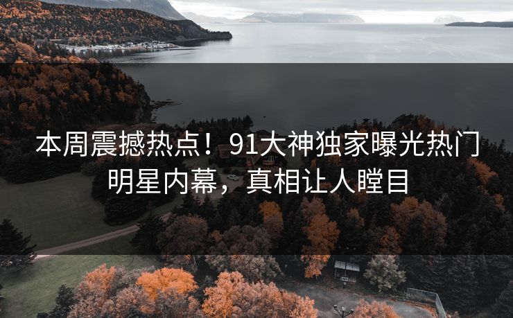 本周震撼热点！91大神独家曝光热门明星内幕，真相让人瞠目