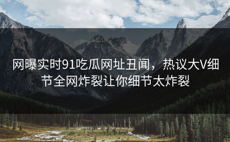 网曝实时91吃瓜网址丑闻，热议大V细节全网炸裂让你细节太炸裂