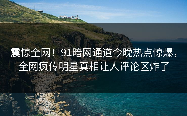 震惊全网！91暗网通道今晚热点惊爆，全网疯传明星真相让人评论区炸了