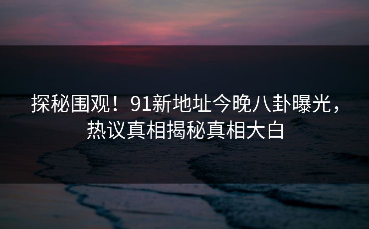 探秘围观！91新地址今晚八卦曝光，热议真相揭秘真相大白