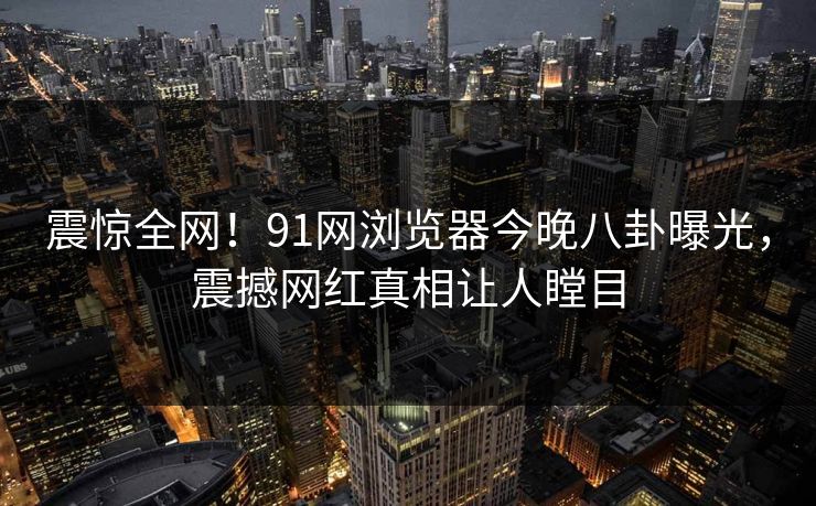 震惊全网！91网浏览器今晚八卦曝光，震撼网红真相让人瞠目
