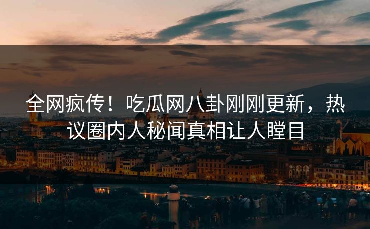 全网疯传！吃瓜网八卦刚刚更新，热议圈内人秘闻真相让人瞠目