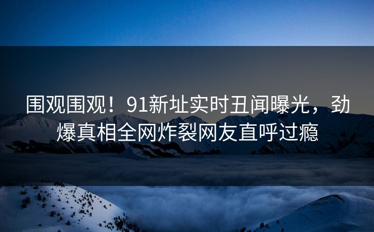 围观围观！91新址实时丑闻曝光，劲爆真相全网炸裂网友直呼过瘾