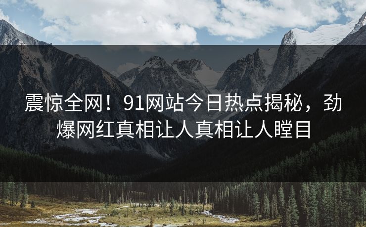 震惊全网！91网站今日热点揭秘，劲爆网红真相让人真相让人瞠目