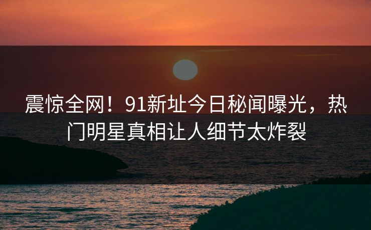 震惊全网！91新址今日秘闻曝光，热门明星真相让人细节太炸裂