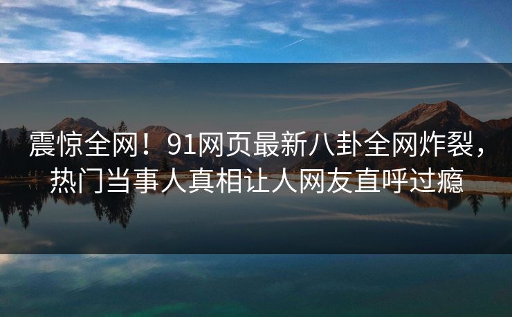 震惊全网！91网页最新八卦全网炸裂，热门当事人真相让人网友直呼过瘾