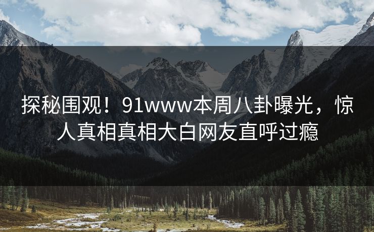 探秘围观！91www本周八卦曝光，惊人真相真相大白网友直呼过瘾