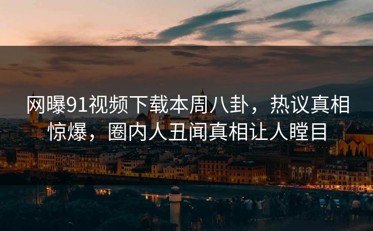 网曝91视频下载本周八卦，热议真相惊爆，圈内人丑闻真相让人瞠目