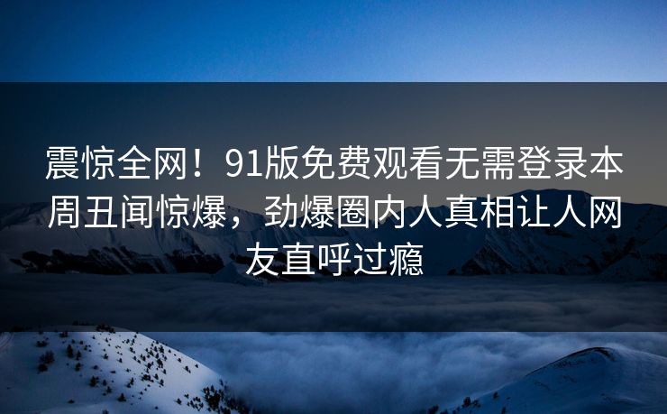震惊全网！91版免费观看无需登录本周丑闻惊爆，劲爆圈内人真相让人网友直呼过瘾