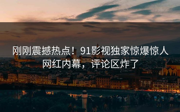 刚刚震撼热点！91影视独家惊爆惊人网红内幕，评论区炸了