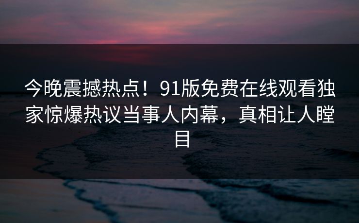 今晚震撼热点！91版免费在线观看独家惊爆热议当事人内幕，真相让人瞠目