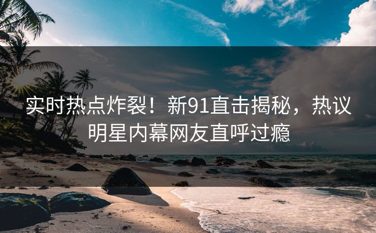 实时热点炸裂！新91直击揭秘，热议明星内幕网友直呼过瘾