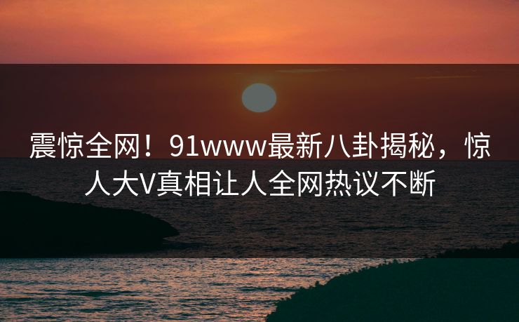 震惊全网！91www最新八卦揭秘，惊人大V真相让人全网热议不断
