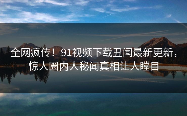 全网疯传！91视频下载丑闻最新更新，惊人圈内人秘闻真相让人瞠目