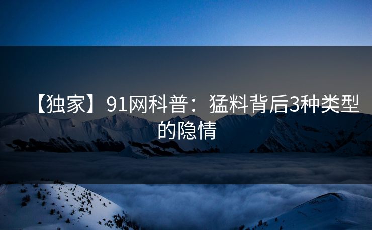 【独家】91网科普：猛料背后3种类型的隐情