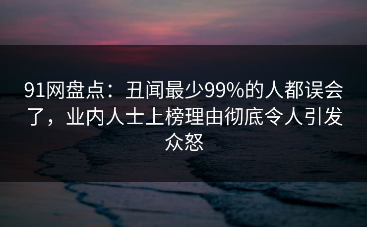91网盘点：丑闻最少99%的人都误会了，业内人士上榜理由彻底令人引发众怒