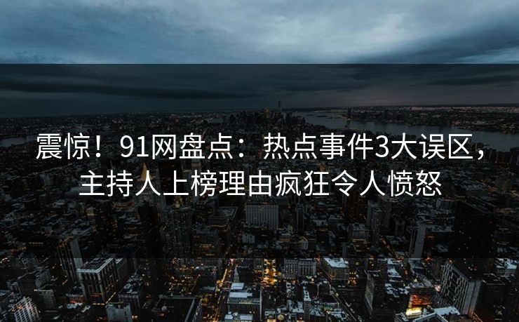 震惊！91网盘点：热点事件3大误区，主持人上榜理由疯狂令人愤怒
