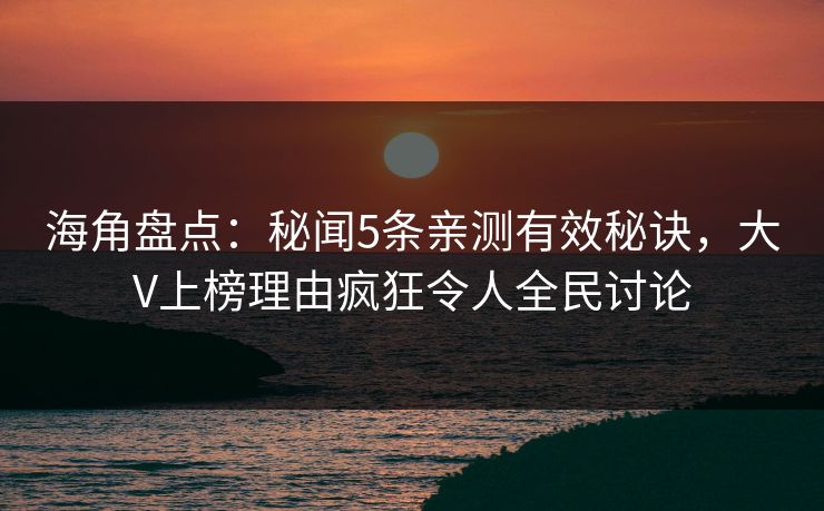 海角盘点：秘闻5条亲测有效秘诀，大V上榜理由疯狂令人全民讨论