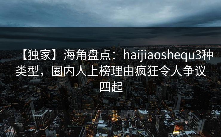 【独家】海角盘点：haijiaoshequ3种类型，圈内人上榜理由疯狂令人争议四起
