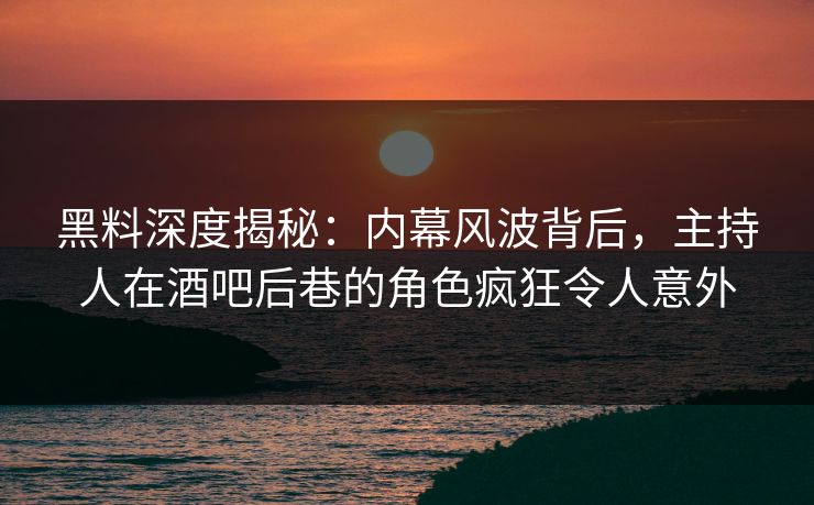 黑料深度揭秘：内幕风波背后，主持人在酒吧后巷的角色疯狂令人意外