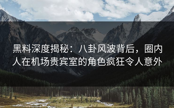 黑料深度揭秘：八卦风波背后，圈内人在机场贵宾室的角色疯狂令人意外