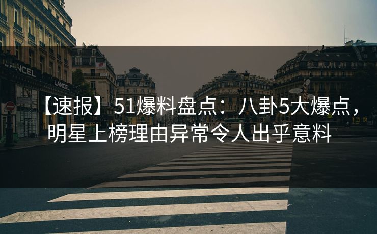 【速报】51爆料盘点：八卦5大爆点，明星上榜理由异常令人出乎意料
