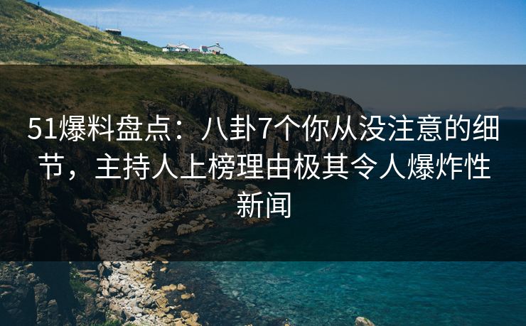 51爆料盘点：八卦7个你从没注意的细节，主持人上榜理由极其令人爆炸性新闻