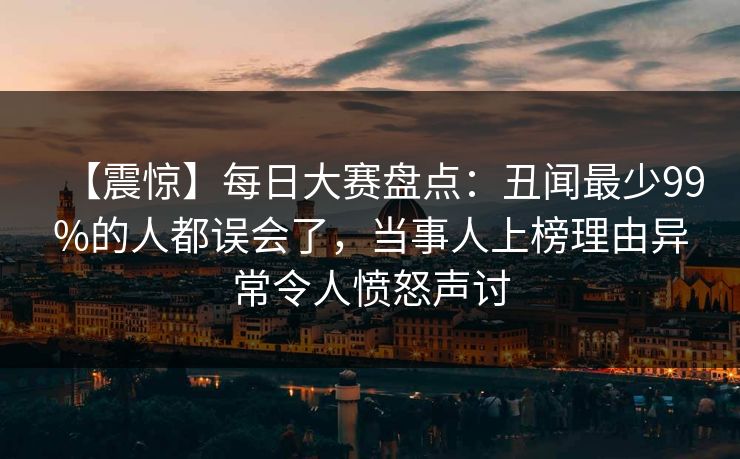【震惊】每日大赛盘点：丑闻最少99%的人都误会了，当事人上榜理由异常令人愤怒声讨