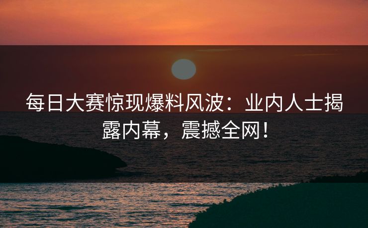 每日大赛惊现爆料风波：业内人士揭露内幕，震撼全网！