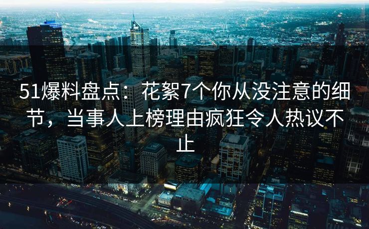 51爆料盘点：花絮7个你从没注意的细节，当事人上榜理由疯狂令人热议不止
