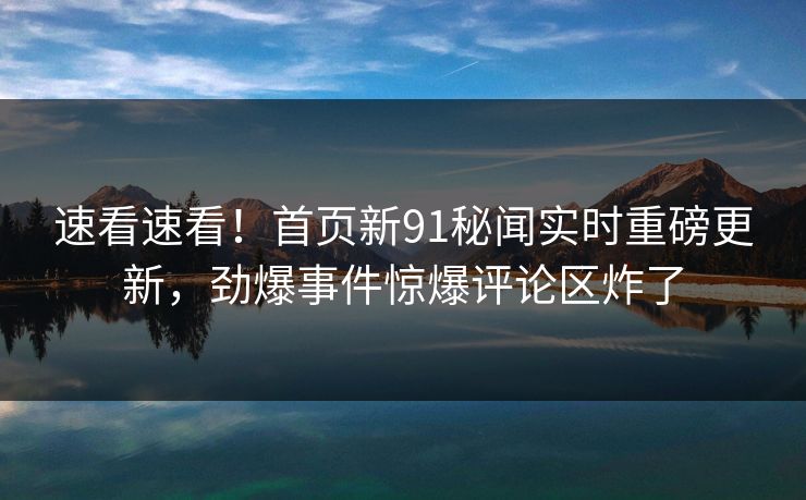 速看速看！首页新91秘闻实时重磅更新，劲爆事件惊爆评论区炸了