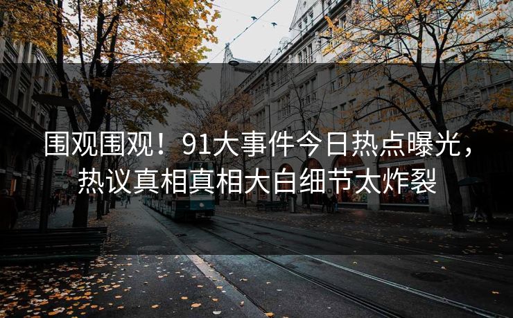 围观围观！91大事件今日热点曝光，热议真相真相大白细节太炸裂  第1张