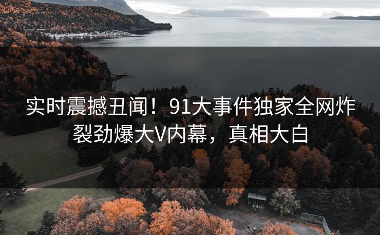 实时震撼丑闻！91大事件独家全网炸裂劲爆大V内幕，真相大白
