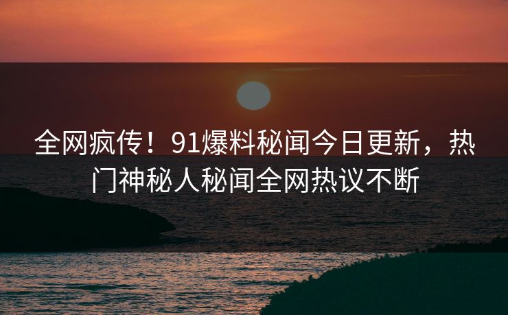 全网疯传！91爆料秘闻今日更新，热门神秘人秘闻全网热议不断  第1张