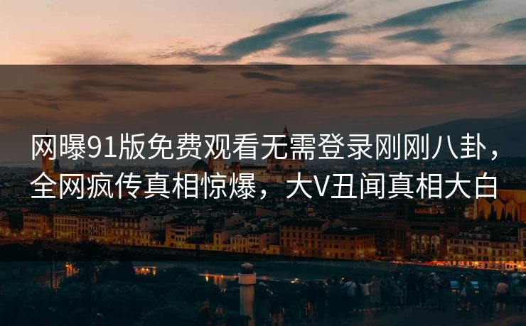 网曝91版免费观看无需登录刚刚八卦，全网疯传真相惊爆，大V丑闻真相大白
