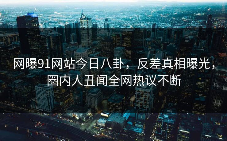 网曝91网站今日八卦，反差真相曝光，圈内人丑闻全网热议不断
