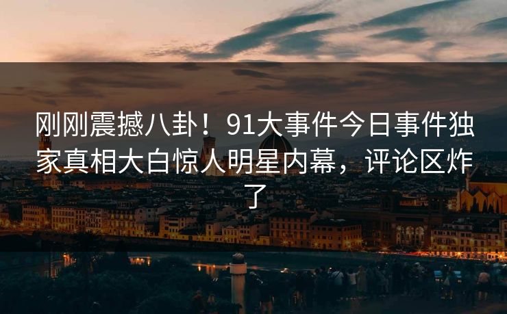刚刚震撼八卦！91大事件今日事件独家真相大白惊人明星内幕，评论区炸了