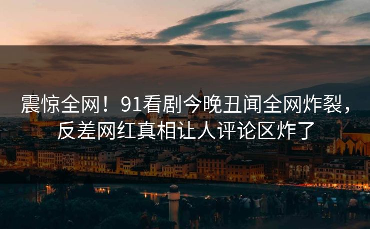 震惊全网！91看剧今晚丑闻全网炸裂，反差网红真相让人评论区炸了