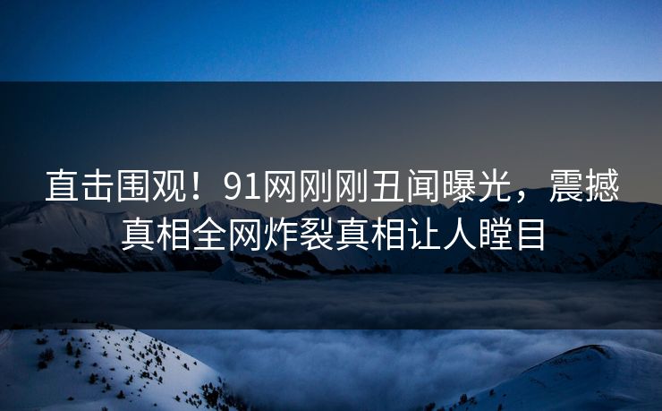 直击围观！91网刚刚丑闻曝光，震撼真相全网炸裂真相让人瞠目  第1张