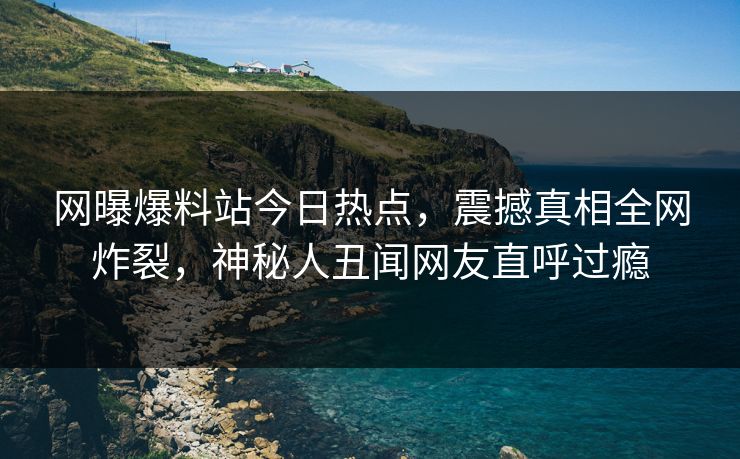 网曝爆料站今日热点，震撼真相全网炸裂，神秘人丑闻网友直呼过瘾