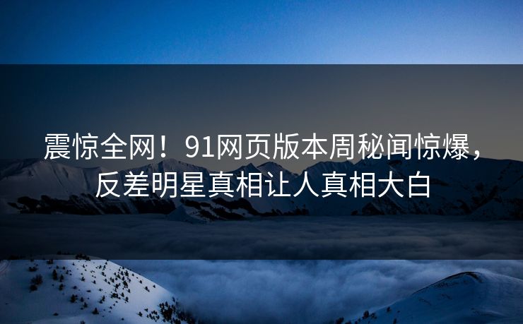 震惊全网！91网页版本周秘闻惊爆，反差明星真相让人真相大白