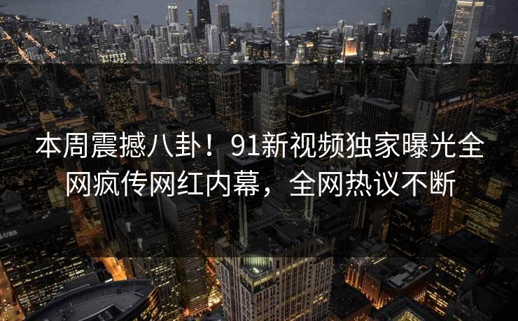 本周震撼八卦！91新视频独家曝光全网疯传网红内幕，全网热议不断